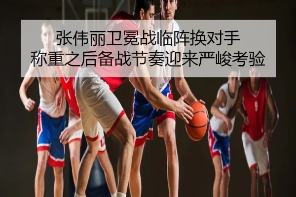 张伟丽卫冕战临阵换对手 称重之后备战节奏迎来严峻考验
