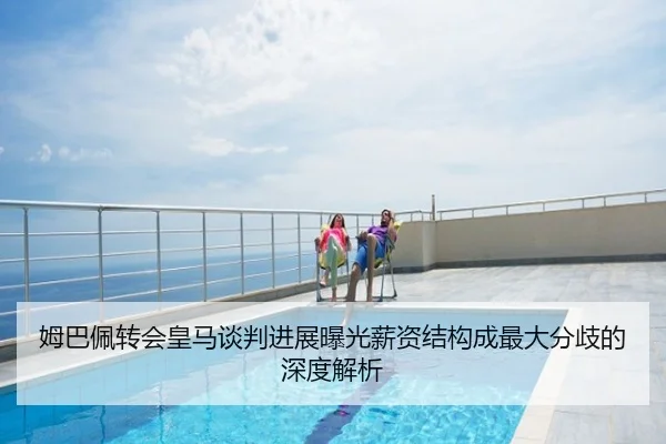 姆巴佩转会皇马谈判进展曝光薪资结构成最大分歧的深度解析